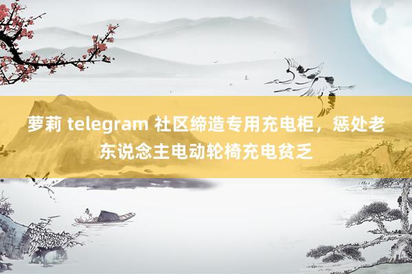 萝莉 telegram 社区缔造专用充电柜，惩处老东说念主电动轮椅充电贫乏