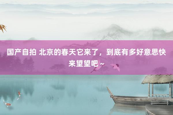 国产自拍 北京的春天它来了，到底有多好意思快来望望吧～