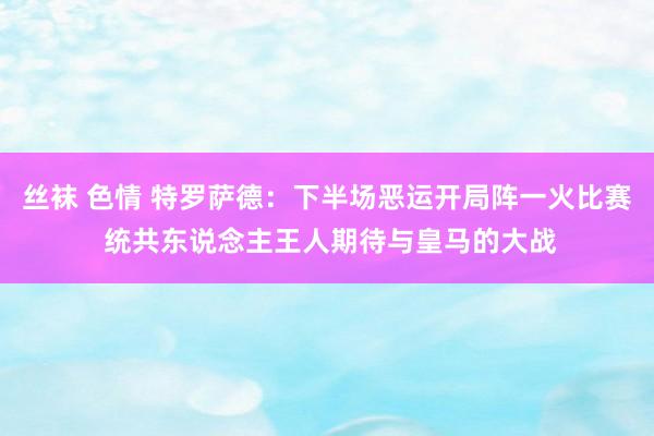 丝袜 色情 特罗萨德：下半场恶运开局阵一火比赛 统共东说念主王人期待与皇马的大战