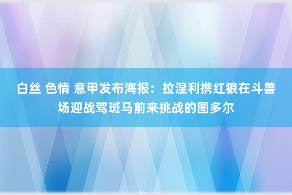 白丝 色情 意甲发布海报：拉涅利携红狼在斗兽场迎战驾斑马前来挑战的图多尔