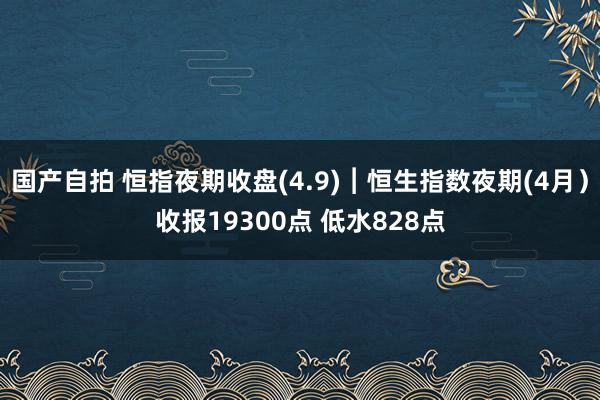 国产自拍 恒指夜期收盘(4.9)︱恒生指数夜期(4月）收报19300点 低水828点