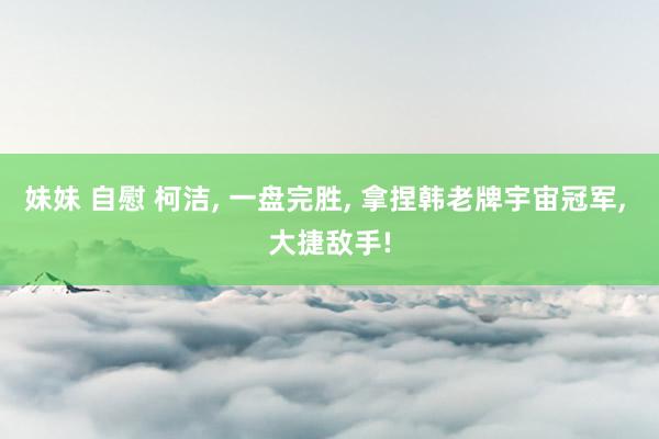 妹妹 自慰 柯洁, 一盘完胜, 拿捏韩老牌宇宙冠军, 大捷敌手!