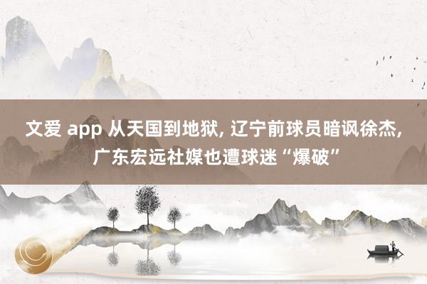 文爱 app 从天国到地狱， 辽宁前球员暗讽徐杰， 广东宏远社媒也遭球迷“爆破”
