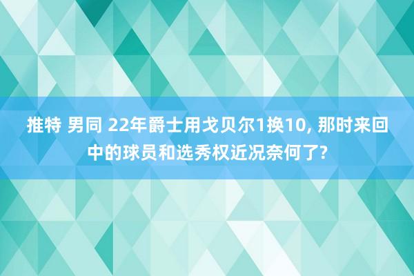 推特 男同 22年爵士用戈贝尔1换10, 那时来回中的球员和选秀权近况奈何了?