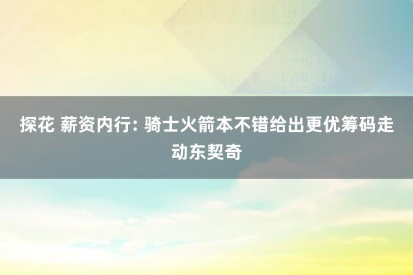 探花 薪资内行: 骑士火箭本不错给出更优筹码走动东契奇