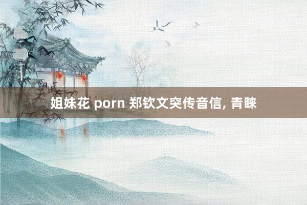 姐妹花 porn 郑钦文突传音信, 青睐