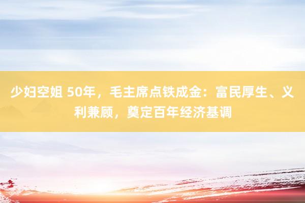 少妇空姐 50年，毛主席点铁成金：富民厚生、义利兼顾，奠定百年经济基调