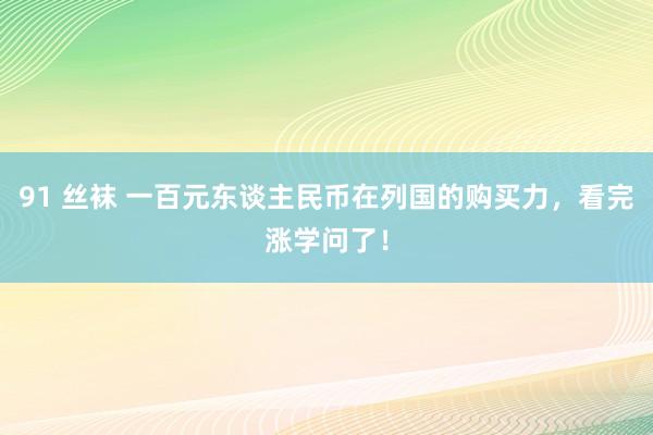 91 丝袜 一百元东谈主民币在列国的购买力，看完涨学问了！