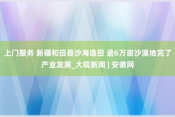 上门服务 新疆和田县沙海造田 逾6万亩沙漠地完了产业发展_大皖新闻 | 安徽网