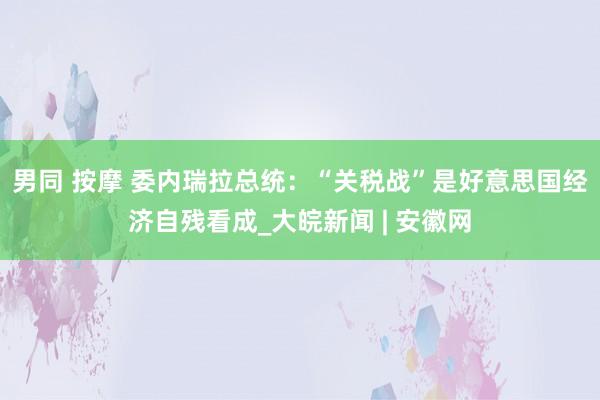 男同 按摩 委内瑞拉总统：“关税战”是好意思国经济自残看成_大皖新闻 | 安徽网