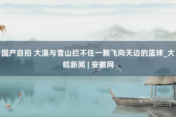 国产自拍 大漠与雪山拦不住一颗飞向天边的篮球_大皖新闻 | 安徽网