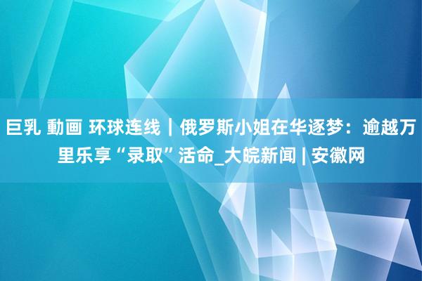 巨乳 動画 环球连线｜俄罗斯小姐在华逐梦：逾越万里乐享“录取”活命_大皖新闻 | 安徽网