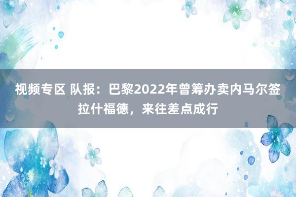 视频专区 队报：巴黎2022年曾筹办卖内马尔签拉什福德，来往差点成行