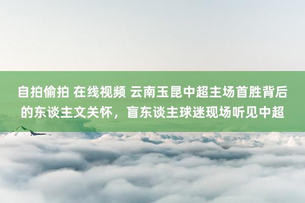 自拍偷拍 在线视频 云南玉昆中超主场首胜背后的东谈主文关怀，盲东谈主球迷现场听见中超