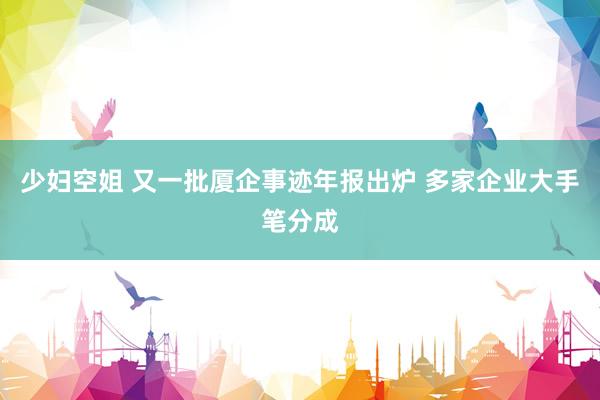 少妇空姐 又一批厦企事迹年报出炉 多家企业大手笔分成