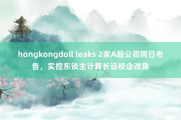 hongkongdoll leaks 2家A股公司同日布告，实控东谈主计算长远校企改良