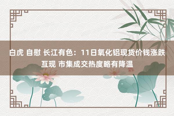 白虎 自慰 长江有色：11日氧化铝现货价钱涨跌互现 市集成交热度略有降温