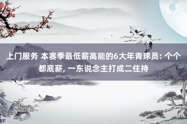 上门服务 本赛季最低薪高能的6大年青球员: 个个都底薪, 一东说念主打成二住持