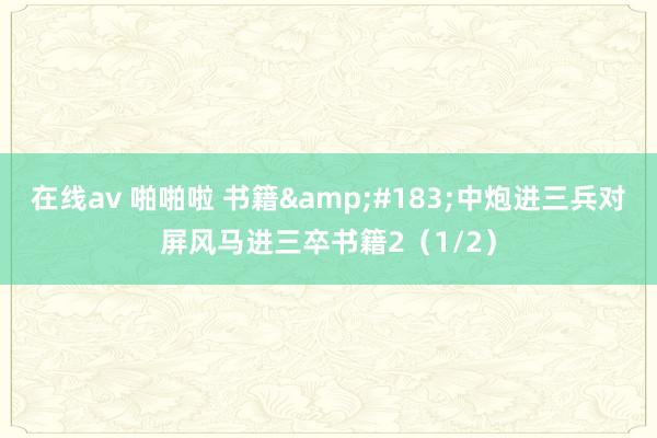在线av 啪啪啦 书籍&#183;中炮进三兵对屏风马进三卒书籍2（1/2）