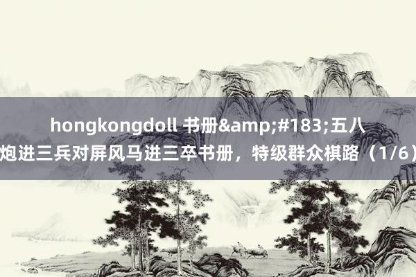 hongkongdoll 书册&#183;五八炮进三兵对屏风马进三卒书册，特级群众棋路（1/6）