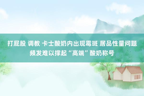 打屁股 调教 卡士酸奶内出现霉斑 居品性量问题频发难以撑起“高端”酸奶称号