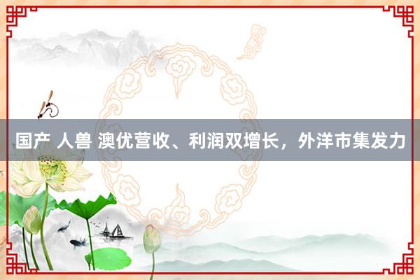 国产 人兽 澳优营收、利润双增长，外洋市集发力