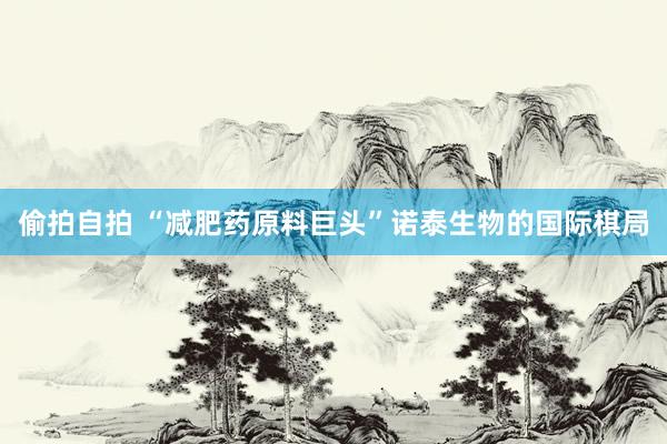 偷拍自拍 “减肥药原料巨头”诺泰生物的国际棋局