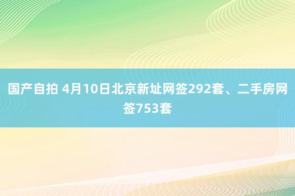 国产自拍 4月10日北京新址网签292套、二手房网签753套