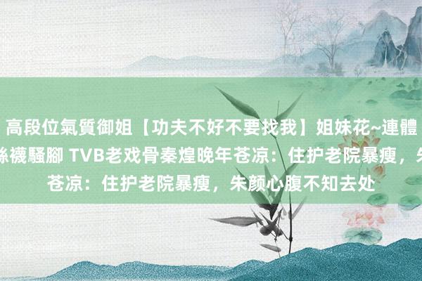 高段位氣質御姐【功夫不好不要找我】姐妹花~連體絲襪~大奶晃動~絲襪騷腳 TVB老戏骨秦煌晚年苍凉：住护老院暴瘦，朱颜心腹不知去处