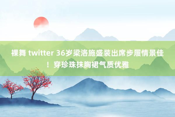 裸舞 twitter 36岁梁洛施盛装出席步履情景佳！穿珍珠抹胸裙气质优雅