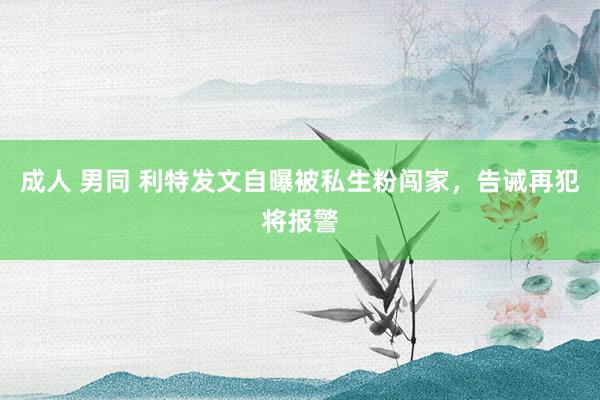 成人 男同 利特发文自曝被私生粉闯家，告诫再犯将报警