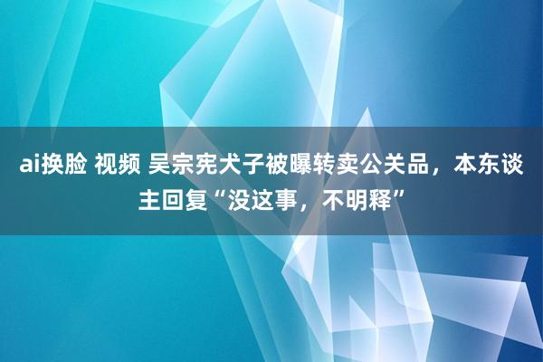 ai换脸 视频 吴宗宪犬子被曝转卖公关品，本东谈主回复“没这事，不明释”