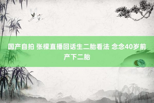 国产自拍 张檬直播回话生二胎看法 念念40岁前产下二胎