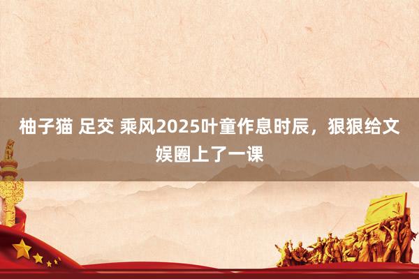 柚子猫 足交 乘风2025叶童作息时辰，狠狠给文娱圈上了一课