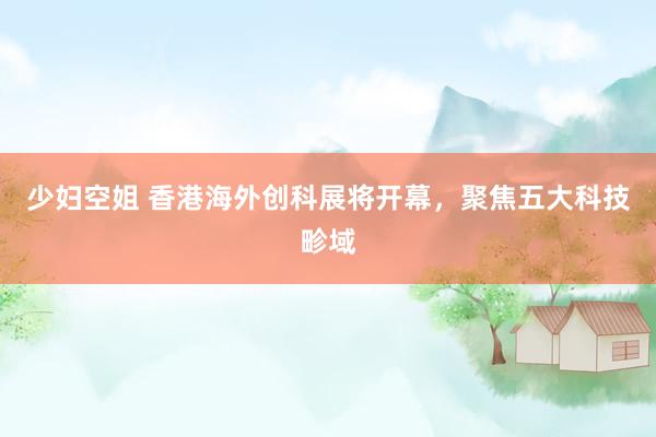 少妇空姐 香港海外创科展将开幕，聚焦五大科技畛域