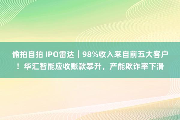 偷拍自拍 IPO雷达｜98%收入来自前五大客户！华汇智能应收账款攀升，产能欺诈率下滑