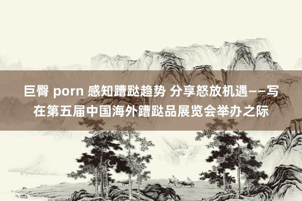 巨臀 porn 感知蹧跶趋势 分享怒放机遇——写在第五届中国海外蹧跶品展览会举办之际