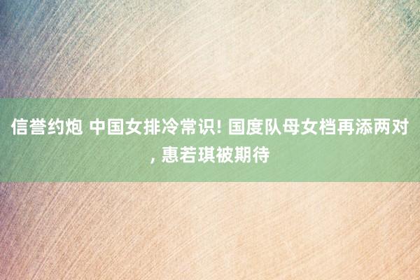 信誉约炮 中国女排冷常识! 国度队母女档再添两对， 惠若琪被期待
