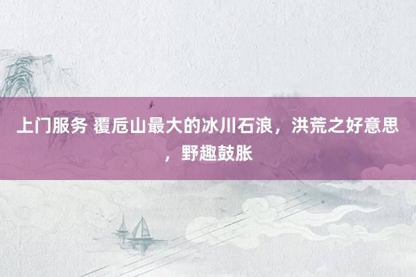 上门服务 覆卮山最大的冰川石浪，洪荒之好意思，野趣鼓胀
