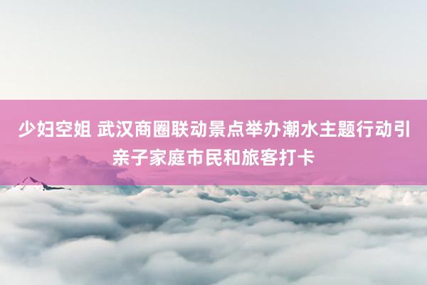 少妇空姐 武汉商圈联动景点举办潮水主题行动引亲子家庭市民和旅客打卡