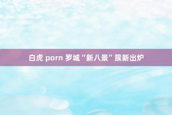 白虎 porn 罗城“新八景”簇新出炉