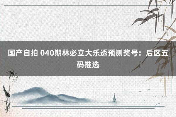 国产自拍 040期林必立大乐透预测奖号：后区五码推选