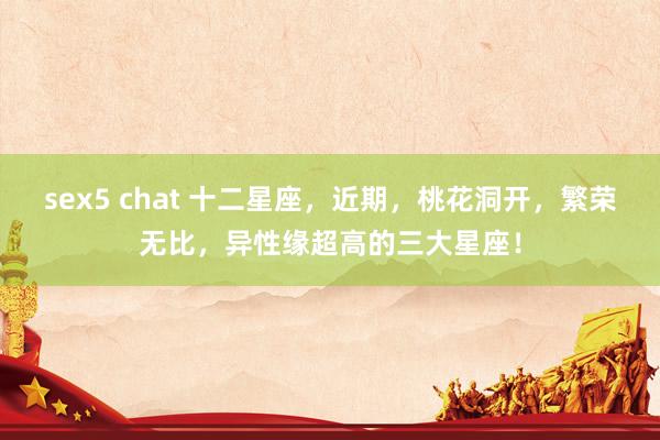 sex5 chat 十二星座，近期，桃花洞开，繁荣无比，异性缘超高的三大星座！