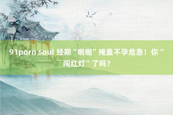91porn soul 经期“啪啪”掩盖不孕危急！你“闯红灯”了吗？