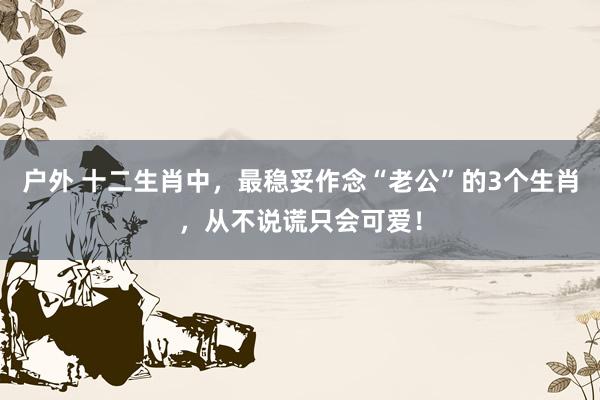 户外 十二生肖中，最稳妥作念“老公”的3个生肖，从不说谎只会可爱！
