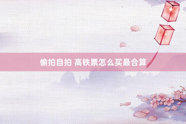 偷拍自拍 高铁票怎么买最合算