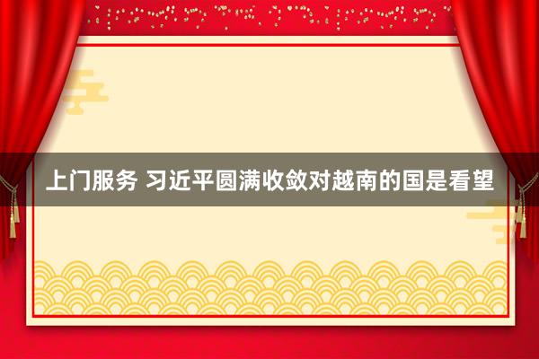 上门服务 习近平圆满收敛对越南的国是看望