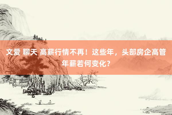 文爱 聊天 高薪行情不再！这些年，头部房企高管年薪若何变化？