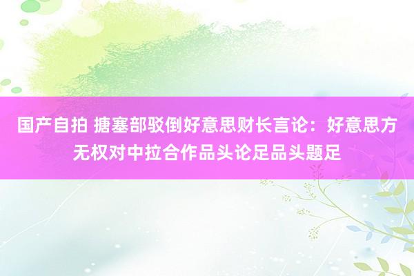 国产自拍 搪塞部驳倒好意思财长言论：好意思方无权对中拉合作品头论足品头题足