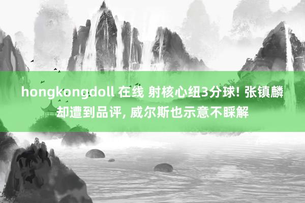 hongkongdoll 在线 射核心纽3分球! 张镇麟却遭到品评, 威尔斯也示意不睬解